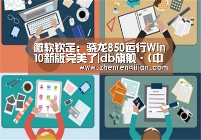 微软钦定:骁龙850运行Win10新版完美了|db旗舰·(中国)-DB官方网站(图1) DB旗舰·(中国区)有限公司官网